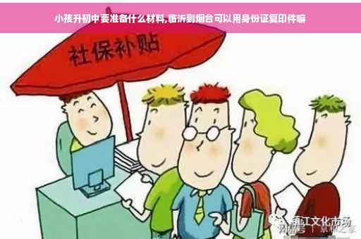 小孩升初中要准备什么材料,临沂到烟台可以用身份证复印件嘛