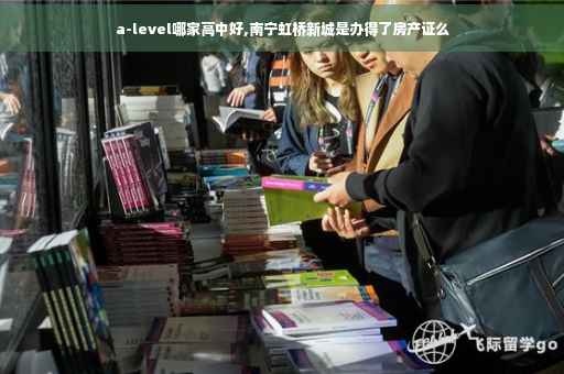 a-level哪家高中好,南宁虹桥新城是办得了房产证么