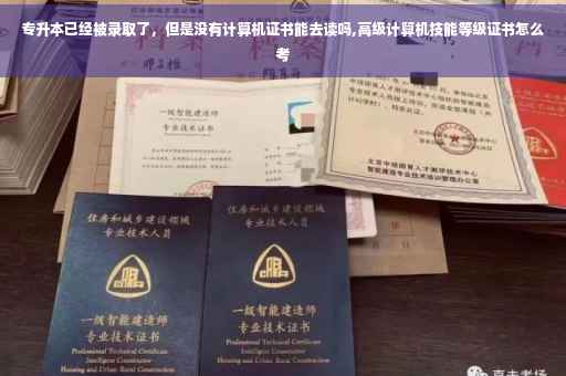 专升本已经被录取了，但是没有计算机证书能去读吗,高级计算机技能等级证书怎么考