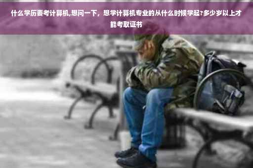 什么学历要考计算机,想问一下，想学计算机专业的从什么时候学起?多少岁以上才能考取证书