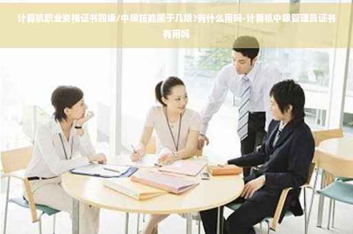 计算机职业资格证书四级/中级技能属于几级?有什么用吗-计算机中级管理员证书有用吗