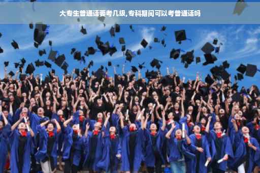 大专生普通话要考几级,专科期间可以考普通话吗