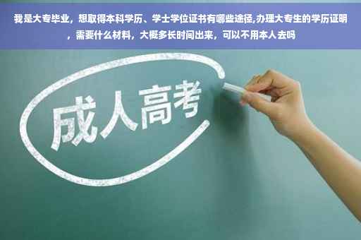 我是大专毕业，想取得本科学历、学士学位证书有哪些途径,办理大专生的学历证明，需要什么材料，大概多长时间出来，可以不用本人去吗