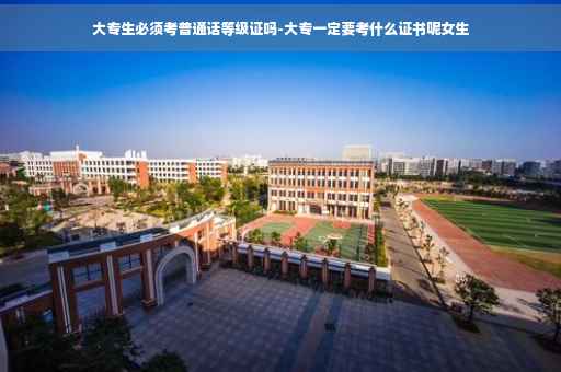 大专生必须考普通话等级证吗-大专一定要考什么证书呢女生