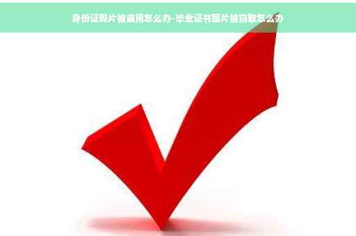 身份证照片被盗用怎么办-毕业证书图片被窃取怎么办