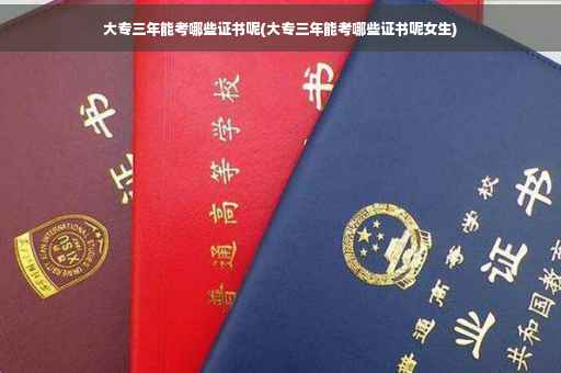 大专三年能考哪些证书呢(大专三年能考哪些证书呢女生)