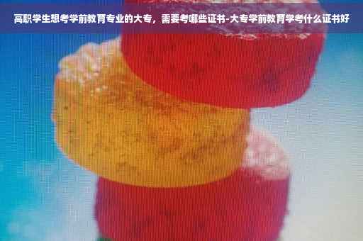 高职学生想考学前教育专业的大专，需要考哪些证书-大专学前教育学考什么证书好