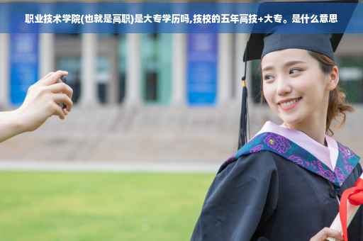 职业技术学院(也就是高职)是大专学历吗,技校的五年高技+大专。是什么意思