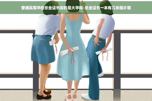 普通高等学校毕业证书指的是大学吗-毕业证书一本有几张图片啊