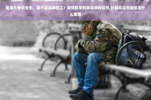 我是大专毕业生，算不算高级技工？如何能拿到更高级的证书,计算机证书最低是什么意思