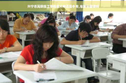 兴宁市高级技工学校是大专还是中专,车友云靠谱吗