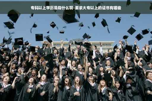 专科以上学历是指什么啊-要求大专以上的证书有哪些