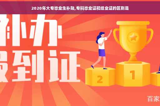 2020年大专毕业生补贴,专科毕业证和结业证的区别是