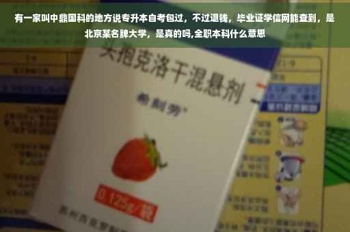有一家叫中鼎国科的地方说专升本自考包过，不过退钱，毕业证学信网能查到，是北京某名牌大学，是真的吗,全职本科什么意思