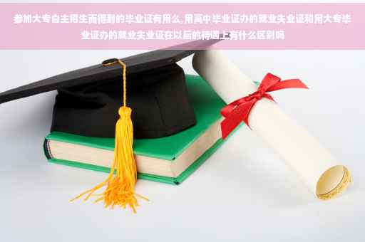 参加大专自主招生而得到的毕业证有用么,用高中毕业证办的就业失业证和用大专毕业证办的就业失业证在以后的待遇上有什么区别吗