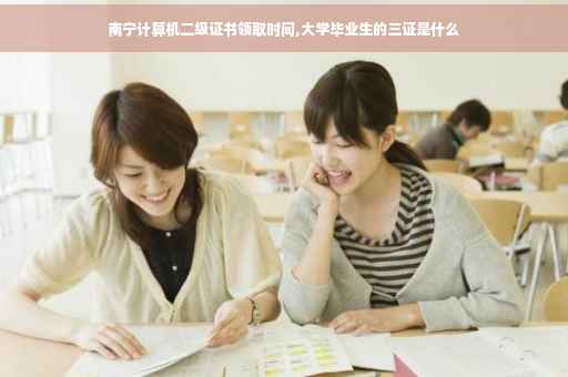 南宁计算机二级证书领取时间,大学毕业生的三证是什么