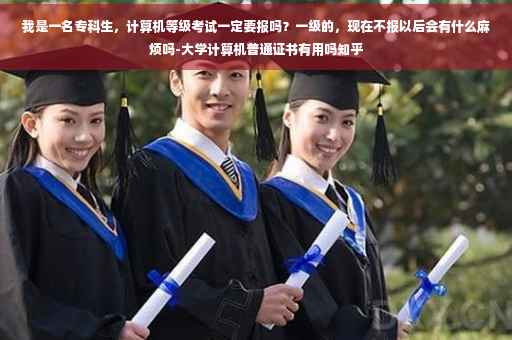 我是一名专科生，计算机等级考试一定要报吗？一级的，现在不报以后会有什么麻烦吗-大学计算机普通证书有用吗知乎