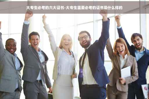 大专生必考的六大证书-大专生需要必考的证书是什么样的