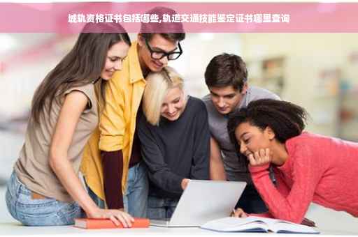 城轨资格证书包括哪些,轨道交通技能鉴定证书哪里查询