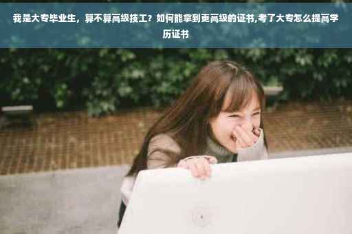 我是大专毕业生，算不算高级技工？如何能拿到更高级的证书,考了大专怎么提高学历证书