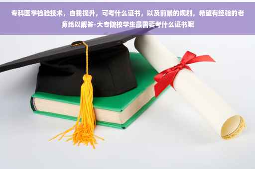 专科医学检验技术，自我提升，可考什么证书，以及前景的规划，希望有经验的老师给以解答-大专院校学生最需要考什么证书呢