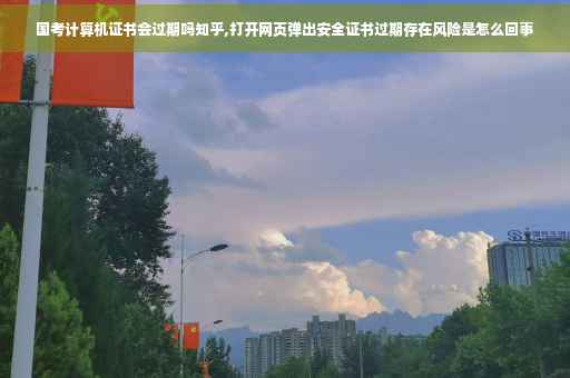 国考计算机证书会过期吗知乎,打开网页弹出安全证书过期存在风险是怎么回事