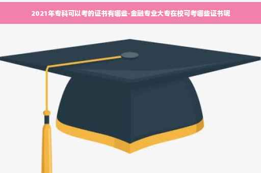2021年专科可以考的证书有哪些-金融专业大专在校可考哪些证书呢