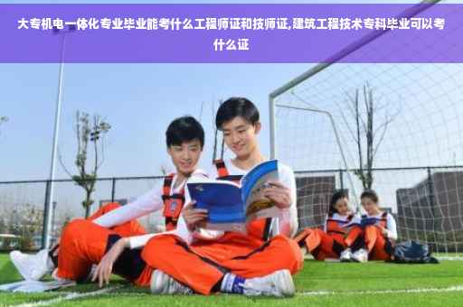 大专机电一体化专业毕业能考什么工程师证和技师证,建筑工程技术专科毕业可以考什么证