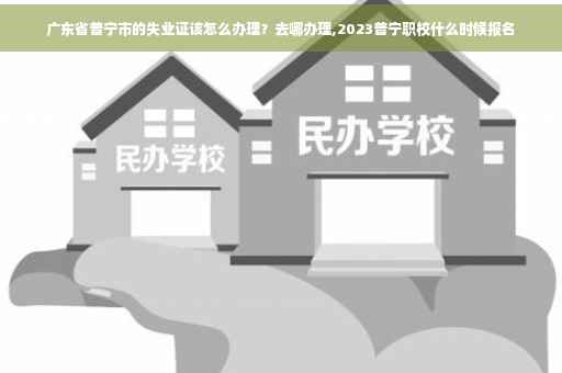 广东省普宁市的失业证该怎么办理？去哪办理,2023普宁职校什么时候报名