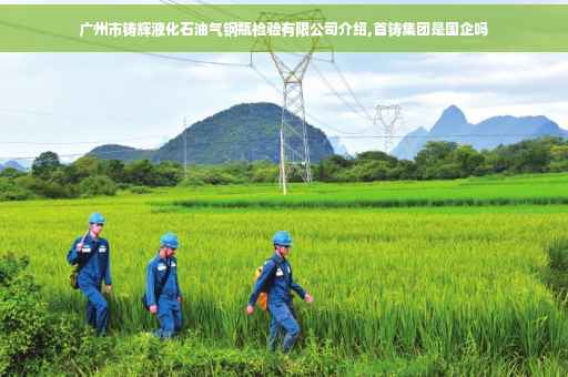 广州市铸辉液化石油气钢瓶检验有限公司介绍,首铸集团是国企吗