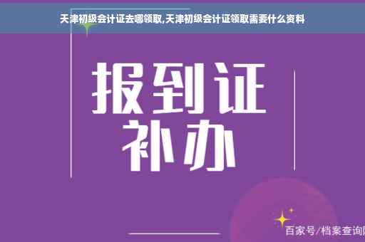 天津初级会计证去哪领取,天津初级会计证领取需要什么资料