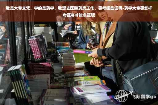 我是大专文凭，学的是药学，我想去医院药房工作，要考哪些证呢-药学大专要怎样考证书才能拿证呢