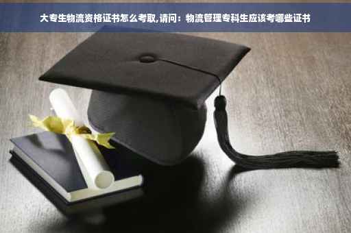 大专生物流资格证书怎么考取,请问：物流管理专科生应该考哪些证书