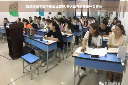 轨道方面学哪个专业比较好,开火车开地铁是什么专业