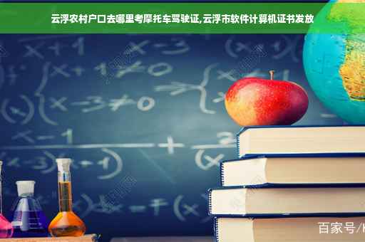 云浮农村户口去哪里考摩托车驾驶证,云浮市软件计算机证书发放
