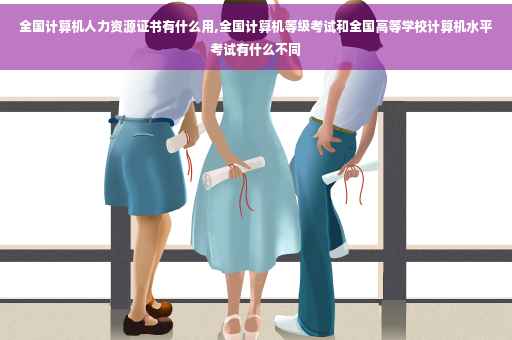 全国计算机人力资源证书有什么用,全国计算机等级考试和全国高等学校计算机水平考试有什么不同