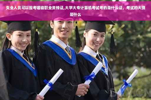 失业人员可以报考哪些职业资格证,大学大专计算机考试考的是什么证，考试的大纲是什么