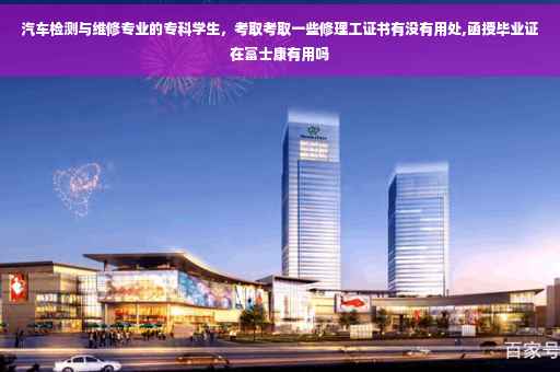 汽车检测与维修专业的专科学生，考取考取一些修理工证书有没有用处,函授毕业证在富士康有用吗