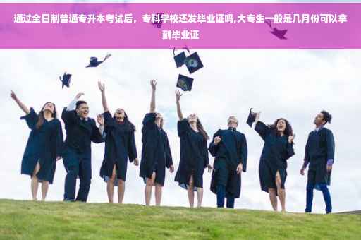 通过全日制普通专升本考试后，专科学校还发毕业证吗,大专生一般是几月份可以拿到毕业证