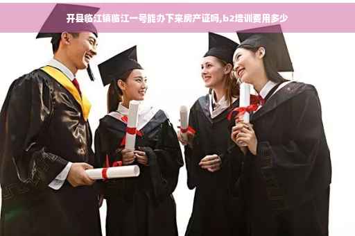 开县临江镇临江一号能办下来房产证吗,b2培训费用多少