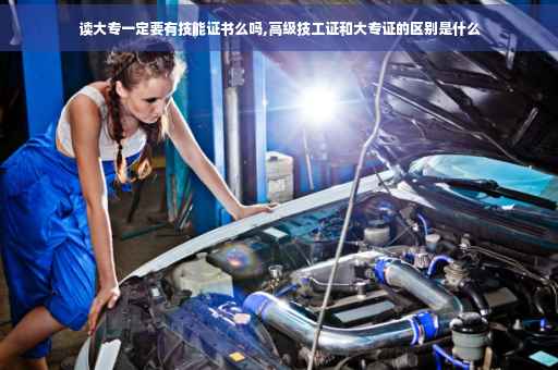 读大专一定要有技能证书么吗,高级技工证和大专证的区别是什么