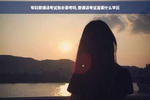 专科普通话考试有必要考吗,普通话考试需要什么学历