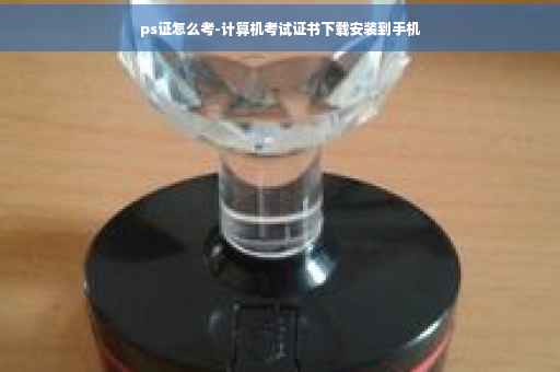ps证怎么考-计算机考试证书下载安装到手机