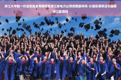 浙江大学新一代信息技术专硕符合浙江省电力公司招聘条件吗-计算机等级证书国网浙江能用吗