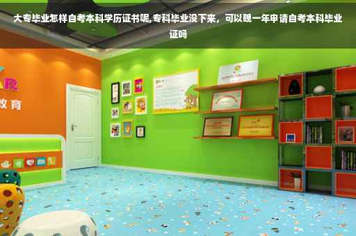 大专毕业怎样自考本科学历证书呢,专科毕业没下来，可以晚一年申请自考本科毕业证吗
