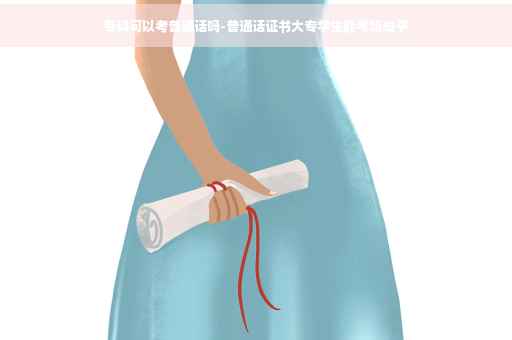 专科可以考普通话吗-普通话证书大专学生能考吗知乎