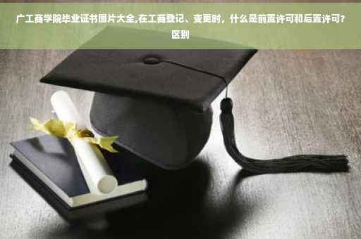 广工商学院毕业证书图片大全,在工商登记、变更时，什么是前置许可和后置许可？区别