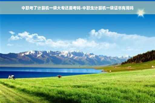 中职考了计算机一级大专还要考吗-中职生计算机一级证书有用吗