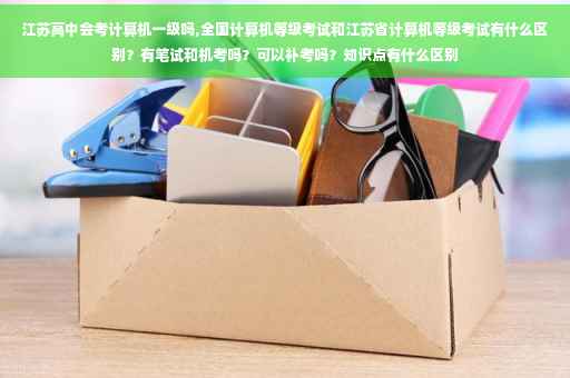 江苏高中会考计算机一级吗,全国计算机等级考试和江苏省计算机等级考试有什么区别？有笔试和机考吗？可以补考吗？知识点有什么区别