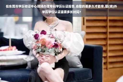 在东莞市学历验证中心现场办理专科学历认证报告,自取的要多久才能拿,国(境)外学历学位认证需要多长时间?